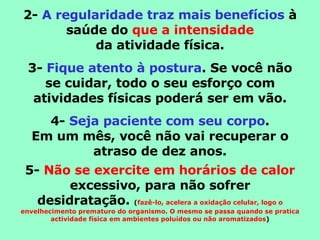 2-  A regularidade traz mais benefícios  à saúde do  que a intensidade da atividade física. 3-  Fique atento à postura . Se você não se cuidar, todo o seu esforço com atividades físicas poderá ser em vão. 4-  Seja paciente com seu corpo . Em um mês, você não vai recuperar o atraso de dez anos. 5-  Não se exercite em horários de calor  excessivo, para não sofrer desidratação.  ( fazê-lo, acelera a oxidação celular, logo o envelhecimento prematuro do organismo. O mesmo se passa quando se pratica actividade física em ambientes poluídos ou não aromatizados ) 