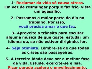 1- Reclamar da vida só causa stress.
Em vez de resmungar porque faz frio, vista
um agasalho.
2- Passamos a maior parte do dia no
trabalho. Por isso,
você precisa amar o que faz.
3- Aproveite o trânsito para escutar
alguma música de que goste, estudar um
idioma ou, se não estiver dirigindo, ler.
4- Seja otimista. Lembre-se de que todas
as crises são passageiras.
5- A terceira idade deve ser a melhor fase
da vida. Estude, exercite-se e leia.
Ficar parado acelera o envelhecimento.
 