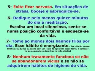 5- Evite ficar nervoso. Em situações de
stress, boceje e espreguice-se.
6- Dedique pelo menos quinze minutos
do dia à meditação.
Escolha um local silencioso, sente-se
numa posição confortável e esqueça-se
da vida.
7- Tome ao menos dois banhos frios por
dia. Esse hábito é energizante. (se não fôr capaz,
finalize seu duche ou banho com um jacto de água fria ascendente, a começar
no pé esquerdo e a terminar na mão direita)
8- Nenhum tratamento funciona se não
se abandonarem vícios e se não se
adquirirem hábitos de higiene de vida.
 