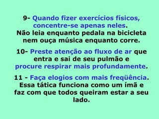 9- Quando fizer exercícios físicos,
concentre-se apenas neles.
Não leia enquanto pedala na bicicleta
nem ouça música enquanto corre.
10- Preste atenção ao fluxo de ar que
entra e sai de seu pulmão e
procure respirar mais profundamente.
11 - Faça elogios com mais freqüência.
Essa tática funciona como um ímã e
faz com que todos queiram estar a seu
lado.
 