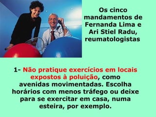 Os cinco
mandamentos de
Fernanda Lima e
Ari Stiel Radu,
reumatologistas
1- Não pratique exercícios em locais
expostos à poluição, como
avenidas movimentadas. Escolha
horários com menos tráfego ou deixe
para se exercitar em casa, numa
esteira, por exemplo.
 