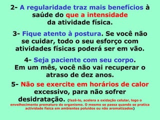 2- A regularidade traz mais benefícios à
saúde do que a intensidade
da atividade física.
3- Fique atento à postura. Se você não
se cuidar, todo o seu esforço com
atividades físicas poderá ser em vão.
4- Seja paciente com seu corpo.
Em um mês, você não vai recuperar o
atraso de dez anos.
5- Não se exercite em horários de calor
excessivo, para não sofrer
desidratação. (fazê-lo, acelera a oxidação celular, logo o
envelhecimento prematuro do organismo. O mesmo se passa quando se pratica
actividade física em ambientes poluídos ou não aromatizados)
 