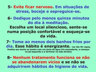 5- Evite ficar nervoso. Em situações de
    stress, boceje e espreguice-se.
6- Dedique pelo menos quinze minutos
         do dia à meditação.
 Escolha um local silencioso, sente-se
numa posição confortável e esqueça-se
               da vida.
7- Tome ao menos dois banhos frios por
dia. Esse hábito é energizante. (se não fôr capaz,
finalize seu duche ou banho com um jacto de água fria ascendente, a começar
                 no pé esquerdo e a terminar na mão direita)


8- Nenhum tratamento funciona se não
  se abandonarem vícios e se não se
adquirirem hábitos de higiene de vida.
 