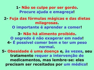 1- Não se culpe por ser gordo.
       Procure ajuda e emagreça!
2- Fuja das fórmulas mágicas e das dietas
               milagrosas.
    O importante é aprender a comer!
        3- Não há alimento proibido.
    O segredo é não exagerar em nada!
   4- É possível comer bem e ter um peso
                   normal.
5- Obesidade é uma doença e, às vezes, seu
    tratamento requer a intervenção de
    medicamentos, mas lembre-se: eles
  precisam ser receitados por um médico!
 