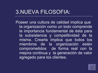 3.NUEVA FILOSOFIA: Poseer una cultura de calidad implica que  la organización como un todo comprende la importancia fundamental de ésta para la subsistencia y competitividad de la misma. Crearla implica que todos los miembros de la organización estén comprometidos  de forma real con la mejora continua y  la generación de valor agregado para los clientes. 