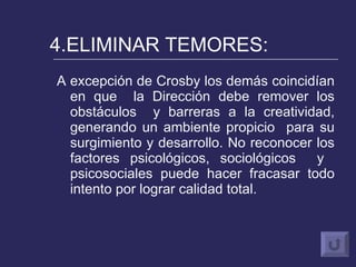 4.ELIMINAR TEMORES: A excepción de Crosby los demás coincidían en que  la Dirección debe remover los obstáculos  y barreras a la creatividad, generando un ambiente propicio  para su surgimiento y desarrollo. No reconocer los factores psicológicos, sociológicos  y  psicosociales puede hacer fracasar todo intento por lograr calidad total. 