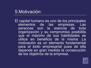 5.Motivación: El capital humano es uno de los principales elementos de las empresas. Las personas son la esencia de toda organización y su compromiso posibilita que el máximo de sus habilidades se utilice en beneficio de la misma .La motivación es un elemento fundamental para el éxito empresarial pues de ella depende en gran medida la consecución de los objetivos de la empresa. 