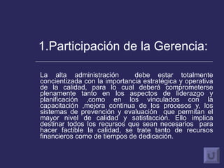 1.Participación de la Gerencia: La alta administración  debe estar totalmente concientizada con la importancia estratégica y operativa de la calidad, para lo cual deberá comprometerse plenamente tanto en los aspectos de liderazgo y planificación ,como en los vinculados con la capacitación ,mejora continua de los procesos y, los sistemas de prevención y evaluación  que permitan el mayor nivel de calidad y satisfacción. Ello implica destinar todos los recursos que sean necesarios  para hacer factible la calidad, se trate tanto de recursos financieros como de tiempos de dedicación.  