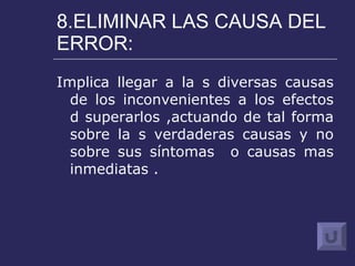 8.ELIMINAR LAS CAUSA DEL ERROR: Implica llegar a la s diversas causas de los inconvenientes a los efectos d superarlos ,actuando de tal forma sobre la s verdaderas causas y no sobre sus síntomas  o causas mas inmediatas . 
