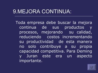 9.MEJORA CONTINUA: Toda empresa debe buscar la mejora continua de sus productos y procesos, mejorando  su calidad, reduciendo  costos incrementando su productividad  de esta manera no solo contribuye a su propia capacidad competitiva. Para Deming y Juran este era un aspecto importante.  