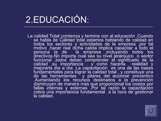 2.EDUCACIÓN : La calidad Total comienza y termina con al educación .Cuando se habla de Calidad total estamos hablando de calidad en todos los sectores y actividades de la empresa ,por tal motivo ,hacer real dicha calida implica capacitar a todo el persona la de  la empresa ,incluyendo todos los directivos.No importa cual sea su nivel jerárquico  o sector funcional ,todos deben comprender el significado de la calidad ,su importancia . y como hacerla  realidad y mejorarla día a día .La capacitación  es una de las bases fundamentales para lograr la calidad total , y constituye una de las herramientas  y pilares del accionar preventivo .Aumentando los recursos destinados a la prevención disminuyen de manera mas que proporcional los costos por fallas internas y externas .Por tal razón la capacitación cobra una importancia fundamental  a la hora de gestionar la calidad.  