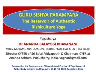 GURU SISHYA PARAMPARA
The Reservoir of Authentic
Rishiculture Yoga
Yogacharya
Dr ANANDA BALAYOGI BHAVANANI
MBBS, MD (AM), ADY, DSM, DPC, PGDFH, PGDY, FIAY, C-IAYT, DSc (Yoga)
Director CYTER of Sri Balaji Vidyapeeth & Chairman ICYER at
Ananda Ashram, Puducherry, India. yognat@gmail.com
Presented at the Conference on Philosophy and Practice of Yoga: Issues of
Authenticity, integrity and Ingenuity. 15-16 Feb 2020. Bangalore, India
 