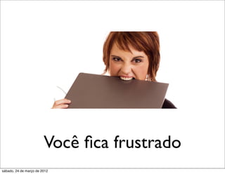 Você ﬁca frustrado
sábado, 24 de março de 2012
 