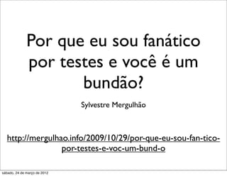 Por que eu sou fanático
              por testes e você é um
                     bundão?
                              Sylvestre Mergulhão



  http://mergulhao.info/2009/10/29/por-que-eu-sou-fan-tico-
                 por-testes-e-voc-um-bund-o

sábado, 24 de março de 2012
 