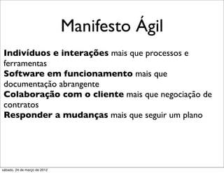 Manifesto Ágil
Indivíduos e interações mais que processos e
ferramentas
Software em funcionamento mais que
documentação abrangente
Colaboração com o cliente mais que negociação de
contratos
Responder a mudanças mais que seguir um plano




sábado, 24 de março de 2012
 