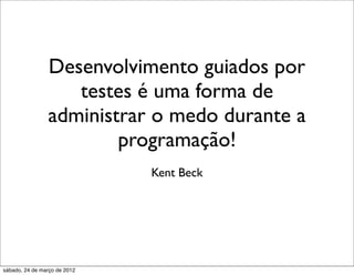 Desenvolvimento guiados por
                   testes é uma forma de
                administrar o medo durante a
                        programação!
                              Kent Beck




sábado, 24 de março de 2012
 