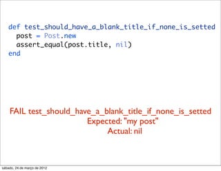 def test_should_have_a_blank_title_if_none_is_setted
     post = Post.new
     assert_equal(post.title, nil)
   end




    FAIL test_should_have_a_blank_title_if_none_is_setted
                        Expected: "my post"
                             Actual: nil



sábado, 24 de março de 2012
 
