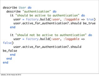 describe User do
    describe "authentication" do
      it "should be active to authentication" do
        user = Factory.build(:user, :loggable => true)
        user.active_for_authentication?.should be_true
      end

      it "should not be active to authentication" do
         user = Factory.build(:user, :loggable =>
  false)
         user.active_for_authentication?.should
  be_false
      end
    end
  end


sábado, 24 de março de 2012
 