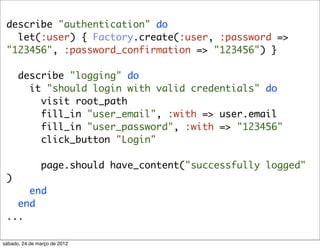 describe "authentication" do
   let(:user) { Factory.create(:user, :password =>
 "123456", :password_confirmation => "123456") }

      describe "logging" do
        it "should login with valid credentials" do
          visit root_path
          fill_in "user_email", :with => user.email
          fill_in "user_password", :with => "123456"
          click_button "Login"

               page.should have_content("successfully logged"
 )
     end
   end
 ...

sábado, 24 de março de 2012
 