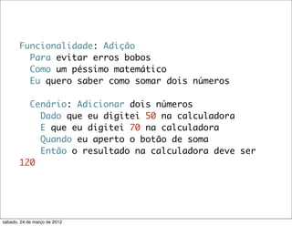 Funcionalidade: Adição
         Para evitar erros bobos
         Como um péssimo matemático
         Eu quero saber como somar dois números

         Cenário: Adicionar dois números
           Dado que eu digitei 50 na calculadora
           E que eu digitei 70 na calculadora
           Quando eu aperto o botão de soma
           Então o resultado na calculadora deve ser
       120




sábado, 24 de março de 2012
 