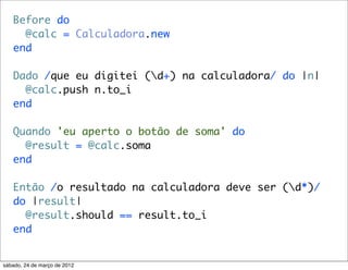 Before do
     @calc = Calculadora.new
   end

   Dado /que eu digitei (d+) na calculadora/ do |n|
     @calc.push n.to_i
   end

   Quando 'eu aperto o botão de soma' do
     @result = @calc.soma
   end

   Então /o resultado na calculadora deve ser (d*)/
   do |result|
     @result.should == result.to_i
   end


sábado, 24 de março de 2012
 