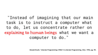 "Instead of imagining that our main
task is to instruct a computer what
to do, let us concentrate rather on
explaining to human beings what we want a
computer to do."
Donald Knuth. "Literate Programming (1984)" in Literate Programming. CSLI, 1992, pg. 99.
 