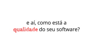 e aí, como está a
qualidade do seu software?
 