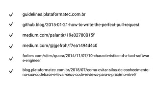 guidelines.plataformatec.com.br
github.blog/2015-01-21-how-to-write-the-perfect-pull-request
medium.com/palantir/19e02780015f
medium.com/@jgefroh/f7ea1494d4c0
forbes.com/sites/quora/2014/11/07/10-characteristics-of-a-bad-softwar
e-engineer
blog.plataformatec.com.br/2018/07/como-evitar-silos-de-conhecimento-
na-sua-codebase-e-levar-seus-code-reviews-para-o-proximo-nivel/
 