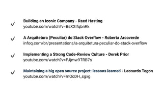 Building an Iconic Company - Reed Hasting
youtube.com/watch?v=BsXXIfqbnRk
A Arquitetura (Peculiar) do Stack Overﬂow - Roberta Arcoverde
infoq.com/br/presentations/a-arquitetura-peculiar-do-stack-overﬂow
Implementing a Strong Code-Review Culture - Derek Prior
youtube.com/watch?v=PJjmw9TRB7s
Maintaining a big open source project: lessons learned - Leonardo Tegon
youtube.com/watch?v=rnOcDH_sgxg
 