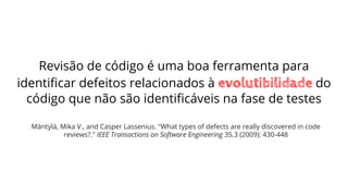 Revisão de código é uma boa ferramenta para
identiﬁcar defeitos relacionados à evolutibilidade do
código que não são identiﬁcáveis na fase de testes
Mäntylä, Mika V., and Casper Lassenius. "What types of defects are really discovered in code
reviews?." IEEE Transactions on Software Engineering 35.3 (2009): 430-448
 