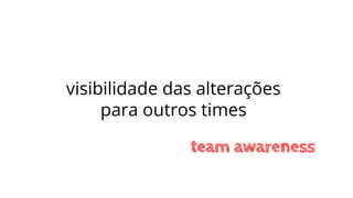 visibilidade das alterações
para outros times
team awareness
 