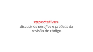 expectativas:
discutir os desaﬁos e práticas da
revisão de código
 