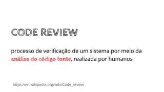 https://en.wikipedia.org/wiki/Code_review
CODE REVIEW
processo de veriﬁcação de um sistema por meio da
análise do código fonte, realizada por humanos
 