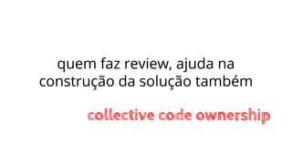 quem faz review, ajuda na
construção da solução também
collective code ownership
 