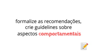 formalize as recomendações,
crie guidelines sobre
aspectos comportamentais
 