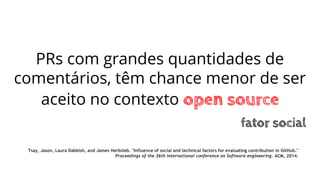 PRs com grandes quantidades de
comentários, têm chance menor de ser
aceito no contexto open source
fator social
Tsay, Jason, Laura Dabbish, and James Herbsleb. "Influence of social and technical factors for evaluating contribution in GitHub."
Proceedings of the 36th international conference on Software engineering. ACM, 2014.
 