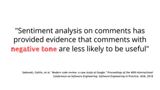 "Sentiment analysis on comments has
provided evidence that comments with
negative tone are less likely to be useful"
Sadowski, Caitlin, et al. "Modern code review: a case study at Google." Proceedings of the 40th International
Conference on Software Engineering: Software Engineering in Practice. ACM, 2018
 