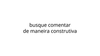 busque comentar
de maneira construtiva
 