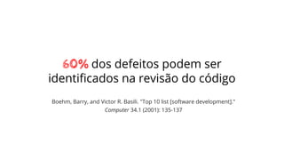 60% dos defeitos podem ser
identiﬁcados na revisão do código
Boehm, Barry, and Victor R. Basili. "Top 10 list [software development]."
Computer 34.1 (2001): 135-137
 