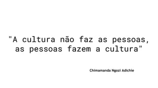"A cultura não faz as pessoas,
as pessoas fazem a cultura"
Chimamanda Ngozi Adichie
 
