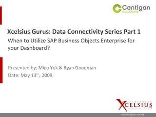 Xcelsius Gurus: Data Connectivity Series Part 1
When to Utilize SAP Business Objects Enterprise for
your Dashboard?


Presented by: Mico Yuk & Ryan Goodman
Date: May 13th, 2009




                                             @ Everything Xcelsius.com 2009
 