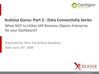 Xcelsius Gurus: Part 2 - Data Connectivity Series
When NOT to Utilize SAP Business Objects Enterprise
for your Dashboard?


Presented by: Mico Yuk & Ryan Goodman
Date: June 10th, 2009




                                            @ Everything Xcelsius.com 2009
 