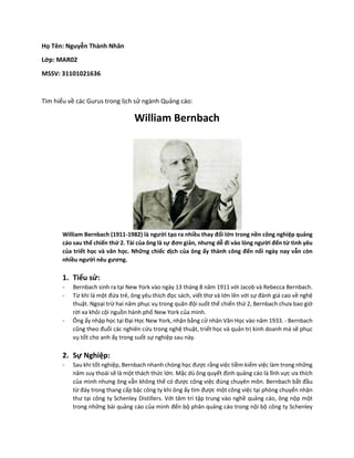 Họ Tên: Nguyễn Thành Nhân
Lớp: MAR02
MSSV: 31101021636
Tìm hiểu về các Gurus trong lịch sử ngành Quảng cáo:
William Bernbach
William Bernbach (1911-1982) là người tạo ra nhiều thay đổi lớn trong nền công nghiệp quảng
cáo sau thế chiến thứ 2. Tài của ông là sự đơn giản, nhưng dễ đi vào lòng người đến từ tình yêu
của triết học và văn học. Những chiếc dịch của ông ấy thành công đến nổi ngày nay vẫn còn
nhiều người nêu gương.
1. Tiểu sử:
- Bernbach sinh ra tại New York vào ngày 13 tháng 8 năm 1911 với Jacob và Rebecca Bernbach.
- Từ khi là một đứa trẻ, ông yêu thích đọc sách, viết thơ và lớn lên với sự đánh giá cao về nghệ
thuật. Ngoại trừ hai năm phục vụ trong quân đội suốt thế chiến thứ 2, Bernbach chưa bao giờ
rời xa khỏi cội nguồn hành phố New York của mình.
- Ông ấy nhập học tại Đại Học New York, nhận bằng cử nhân Văn Học vào năm 1933. - Bernbach
cũng theo đuổi các nghiên cứu trong nghệ thuật, triết học và quản trị kinh doanh mà sẽ phục
vụ tốt cho anh ấy trong suốt sự nghiệp sau này.
2. Sự Nghiệp:
- Sau khi tốt nghiệp, Bernbach nhanh chóng học được rằng việc tiềm kiếm việc làm trong những
năm suy thoái sẽ là một thách thức lớn. Mặc dù ông quyết định quảng cáo là lĩnh vực ưa thích
của mình nhưng ông vẫn không thể có được công việc đúng chuyên môn. Bernbach bắt đầu
từ đáy trong thang cấp bậc công ty khi ông ấy tìm được một công việc tại phòng chuyển nhận
thư tại công ty Schenley Distillers. Với tâm trí tập trung vào nghề quảng cáo, ông nộp một
trong những bài quảng cáo của mình đến bộ phân quảng cáo trong nội bộ công ty Schenley
 
