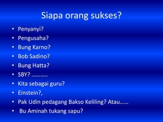 Siapa orang sukses?
•   Penyanyi?
•   Pengusaha?
•   Bung Karno?
•   Bob Sadino?
•   Bung Hatta?
•   SBY? ………..
•   Kita sebagai guru?
•   Einstein?,
•   Pak Udin pedagang Bakso Keliling? Atau……
•   Bu Aminah tukang sapu?
 