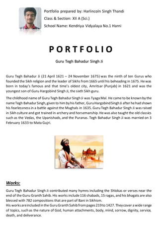 Portfolio prepared by: Harlincoln Singh Thandi
Class & Section: XII A (Sci.)
School Name: Kendriya Vidyalaya No.1 Harni
P O R T F O L I O
Guru Tegh Bahadur Singh Ji
Guru Tegh Bahadur Ji (21 April 1621 – 24 November 1675) was the ninth of ten Gurus who
founded the Sikh religion and the leader of Sikhs from 1665 until his beheading in 1675. Hewas
born in today’s famous and that time’s oldest city, Amritsar (Punjab) in 1621 and was the
youngest son of Guru Hargobind Singh Ji, the sixth Sikh guru.
The childhood name of Guru Tegh Bahadur Singh Ji was Tyaga Mal. He came to be known by the
nameTegh BahadurSingh,given to himbyhis father, GuruHargobindSinghJi after hehad shown
his fearlessness in a battle against the Mughals in 1635. Guru Tegh Bahadur Singh Ji was raised
in Sikh culture and got trained in archery and horsemanship. Hewas also taught the old classics
such as the Vedas, the Upanishads, and the Puranas. Tegh Bahadur Singh Ji was married on 3
February 1633 to Mata Gujri.
Works:
Guru Tegh Bahadur Singh Ji contributed many hymns including the Shlokas or verses near the
end of the Guru Granth Sahib. His works include116 shabads, 15 ragas, and his bhagats are also
blessed with 782 compositions that are part of Bani in Sikhism.
His worksareincluded in the GuruGranth Sahibfrom pages219to 1427.Theycover a widerange
of topics, such as the nature of God, human attachments, body, mind, sorrow, dignity, service,
death, and deliverance.
 
