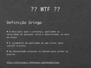 ?? WTF ??

Definição Gringa

• O meio pelo qual a presença, qualidade ou
veracidade de qualquer coisa é determinada; um meio
de prova.

• O julgamento da qualidade de uma coisa: para
colocar à prova.

• Um determinado processo ou método para tentar ou
avaliar.



http://dictionary.reference.com/browse/test
 