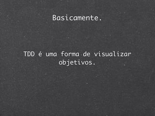 Basicamente.




TDD é uma forma de visualizar
          objetivos.
 
