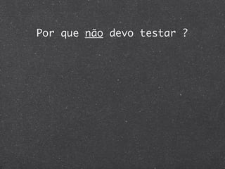 Por que não devo testar ?
 