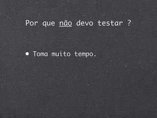Por que não devo testar ?



• Toma muito tempo.
 
