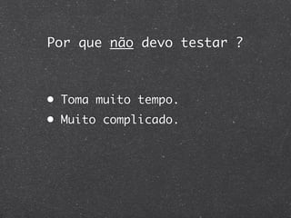 Por que não devo testar ?



• Toma muito tempo.
• Muito complicado.
 